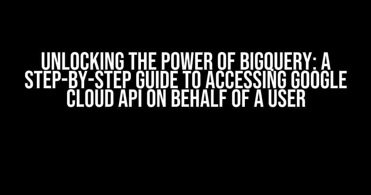 Unlocking the Power of BigQuery: A Step-by-Step Guide to Accessing Google Cloud API on Behalf of a User